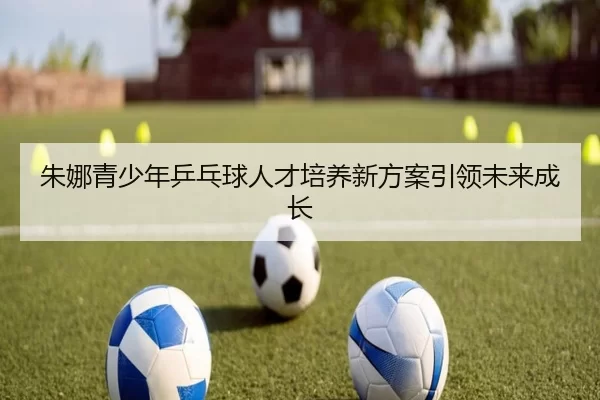 朱娜青少年乒乓球人才培养新方案引领未来成长